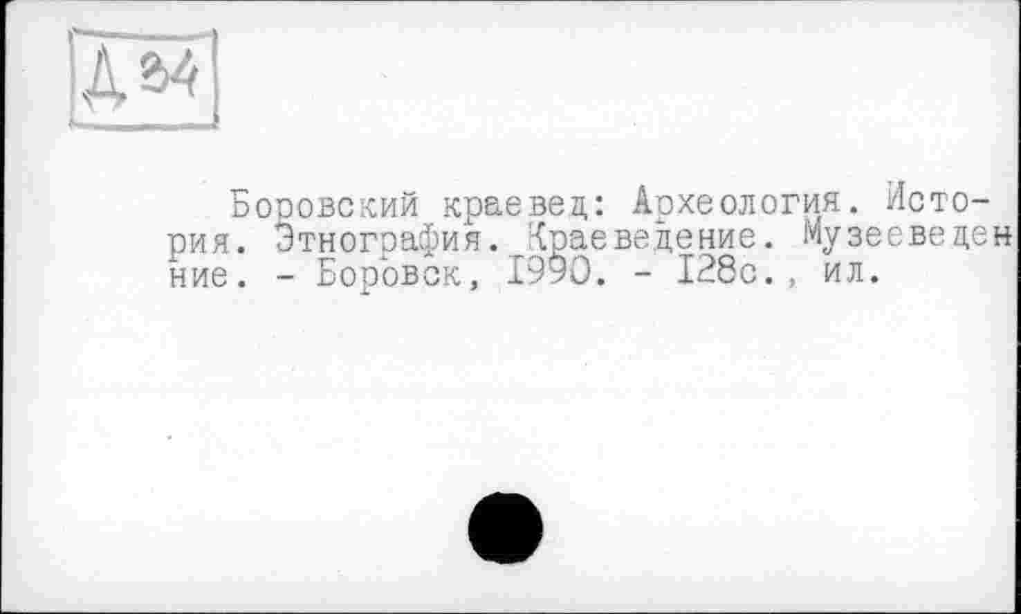 ﻿№
Боровский краевед: Археология. История. Этнография. Краеведение. Музеевецен ние. - Боровск, 1990. - 128с., ил.